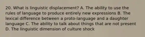 20. What is linguistic displacement? A. The ability to use the rules of language to produce entirely new expressions B. The lexical difference between a proto-language and a daughter language C. The ability to talk about things that are not present D. The linguistic dimension of culture shock