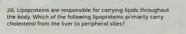 20. Lipoproteins are responsible for carrying lipids throughout the body. Which of the following lipoproteins primarily carry cholesterol from the liver to peripheral sites?