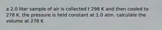 a 2.0 liter sample of air is collected t 298 K and then cooled to 278 K. the pressure is held constant at 1.0 atm. calculate the volume at 278 K