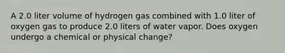 A 2.0 liter volume of hydrogen gas combined with 1.0 liter of oxygen gas to produce 2.0 liters of water vapor. Does oxygen undergo a chemical or physical change?