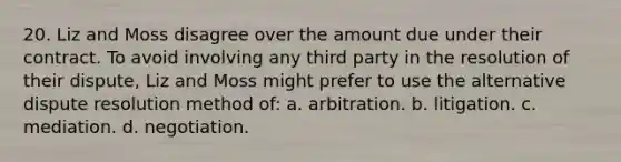 20. Liz and Moss disagree over the amount due under their contract. To avoid involving any third party in the resolution of their dispute, Liz and Moss might prefer to use the alternative dispute resolution method of: a. arbitration. b. litigation. c. mediation. d. negotiation.