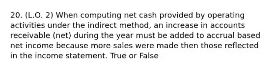 20. (L.O. 2) When computing net cash provided by operating activities under the indirect method, an increase in accounts receivable (net) during the year must be added to accrual based net income because more sales were made then those reflected in the income statement. True or False