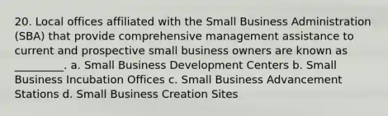 20. Local offices affiliated with the Small Business Administration (SBA) that provide comprehensive management assistance to current and prospective small business owners are known as _________. a. Small Business Development Centers b. Small Business Incubation Offices c. Small Business Advancement Stations d. Small Business Creation Sites