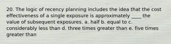 20. The logic of recency planning includes the idea that the cost effectiveness of a single exposure is approximately ____ the value of subsequent exposures. a. half b. equal to c. considerably less than d. three times greater than e. five times greater than