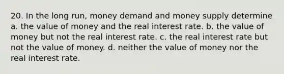 20. In the long run, money demand and money supply determine a. the value of money and the real interest rate. b. the value of money but not the real interest rate. c. the real interest rate but not the value of money. d. neither the value of money nor the real interest rate.