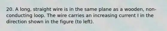 20. A long, straight wire is in the same plane as a wooden, non-conducting loop. The wire carries an increasing current I in the direction shown in the figure (to left).