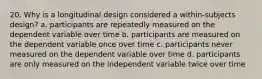 20. Why is a longitudinal design considered a within-subjects design? a. participants are repeatedly measured on the dependent variable over time b. participants are measured on the dependent variable once over time c. participants never measured on the dependent variable over time d. participants are only measured on the independent variable twice over time