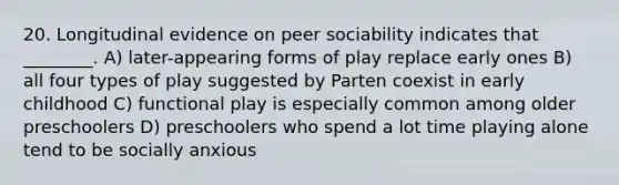 20. Longitudinal evidence on peer sociability indicates that ________. A) later-appearing forms of play replace early ones B) all four types of play suggested by Parten coexist in early childhood C) functional play is especially common among older preschoolers D) preschoolers who spend a lot time playing alone tend to be socially anxious