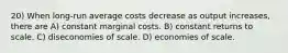 20) When long-run average costs decrease as output increases, there are A) constant marginal costs. B) constant returns to scale. C) diseconomies of scale. D) economies of scale.