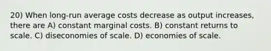 20) When long-run average costs decrease as output increases, there are A) constant marginal costs. B) constant returns to scale. C) diseconomies of scale. D) economies of scale.