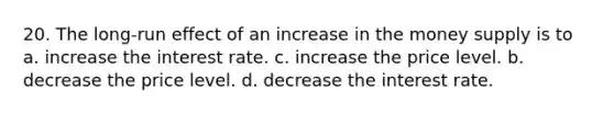 20. The long-run effect of an increase in the money supply is to a. increase the interest rate. c. increase the price level. b. decrease the price level. d. decrease the interest rate.