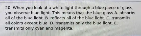 20. When you look at a white light through a blue piece of glass, you observe blue light. This means that the blue glass A. absorbs all of the blue light. B. reflects all of the blue light. C. transmits all colors except blue. D. transmits only the blue light. E. transmits only cyan and magenta.