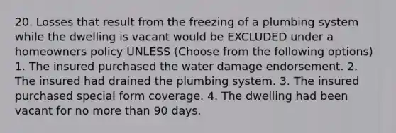 20. Losses that result from the freezing of a plumbing system while the dwelling is vacant would be EXCLUDED under a homeowners policy UNLESS (Choose from the following options) 1. The insured purchased the water damage endorsement. 2. The insured had drained the plumbing system. 3. The insured purchased special form coverage. 4. The dwelling had been vacant for no more than 90 days.