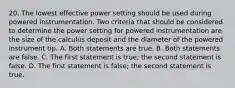 20. The lowest effective power setting should be used during powered instrumentation. Two criteria that should be considered to determine the power setting for powered instrumentation are the size of the calculus deposit and the diameter of the powered instrument tip. A. Both statements are true. B. Both statements are false. C. The first statement is true; the second statement is false. D. The first statement is false; the second statement is true.