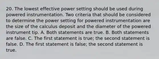 20. The lowest effective power setting should be used during powered instrumentation. Two criteria that should be considered to determine the power setting for powered instrumentation are the size of the calculus deposit and the diameter of the powered instrument tip. A. Both statements are true. B. Both statements are false. C. The first statement is true; the second statement is false. D. The first statement is false; the second statement is true.