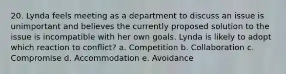 20. Lynda feels meeting as a department to discuss an issue is unimportant and believes the currently proposed solution to the issue is incompatible with her own goals. Lynda is likely to adopt which reaction to conflict? a. Competition b. Collaboration c. Compromise d. Accommodation e. Avoidance