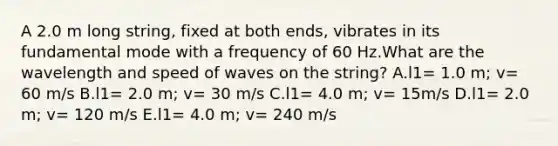 A 2.0 m long string, fixed at both ends, vibrates in its fundamental mode with a frequency of 60 Hz.What are the wavelength and speed of waves on the string? A.l1= 1.0 m; v= 60 m/s B.l1= 2.0 m; v= 30 m/s C.l1= 4.0 m; v= 15m/s D.l1= 2.0 m; v= 120 m/s E.l1= 4.0 m; v= 240 m/s