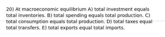 20) At macroeconomic equilibrium A) total investment equals total inventories. B) total spending equals total production. C) total consumption equals total production. D) total taxes equal total transfers. E) total exports equal total imports.