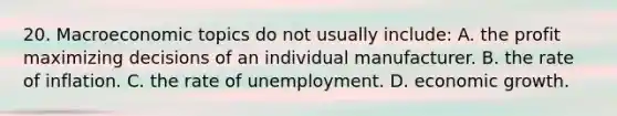 20. Macroeconomic topics do not usually include: A. the profit maximizing decisions of an individual manufacturer. B. the rate of inflation. C. the rate of unemployment. D. economic growth.