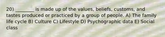 20) ________ is made up of the values, beliefs, customs, and tastes produced or practiced by a group of people. A) The family life cycle B) Culture C) Lifestyle D) Psychographic data E) Social class