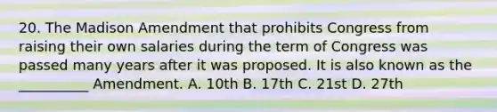 20. The Madison Amendment that prohibits Congress from raising their own salaries during the term of Congress was passed many years after it was proposed. It is also known as the __________ Amendment. A. 10th B. 17th C. 21st D. 27th