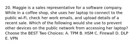 20. Maggie is a sales representative for a software company. While in a coffee shop, she uses her laptop to connect to the public wi-Fi, check her work emails, and upload details of a recent sale. Which of the following would she use to prevent other devices on the public network from accessing her laptop? Choose the BEST Two Choices: A. TPM B. HSM C. Firewall D. DLP E. VPN