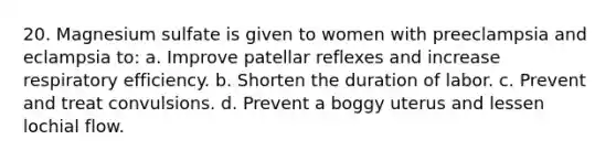 20. Magnesium sulfate is given to women with preeclampsia and eclampsia to: a. Improve patellar reflexes and increase respiratory efficiency. b. Shorten the duration of labor. c. Prevent and treat convulsions. d. Prevent a boggy uterus and lessen lochial flow.