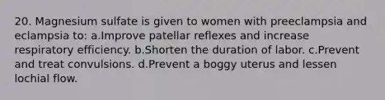 20. Magnesium sulfate is given to women with preeclampsia and eclampsia to: a.Improve patellar reflexes and increase respiratory efficiency. b.Shorten the duration of labor. c.Prevent and treat convulsions. d.Prevent a boggy uterus and lessen lochial flow.