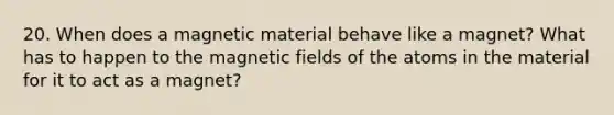 20. When does a magnetic material behave like a magnet? What has to happen to the magnetic fields of the atoms in the material for it to act as a magnet?