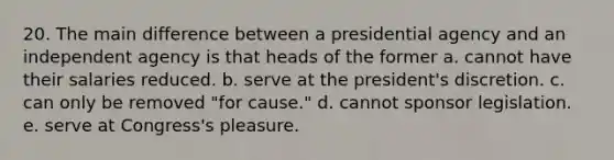 20. The main difference between a presidential agency and an independent agency is that heads of the former a. cannot have their salaries reduced. b. serve at the president's discretion. c. can only be removed "for cause." d. cannot sponsor legislation. e. serve at Congress's pleasure.