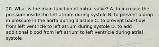 20. What is the main function of mitral valve? A. to increase the pressure inside the left atrium during systole B. to prevent a drop in pressure in the aorta during diastole C. to prevent backflow from left ventricle to left atrium during systole D. to add additional blood from left atrium to left ventricle during atrial systole