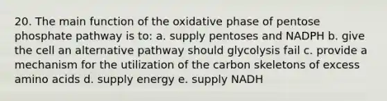 20. The main function of the oxidative phase of pentose phosphate pathway is to: a. supply pentoses and NADPH b. give the cell an alternative pathway should glycolysis fail c. provide a mechanism for the utilization of the carbon skeletons of excess amino acids d. supply energy e. supply NADH