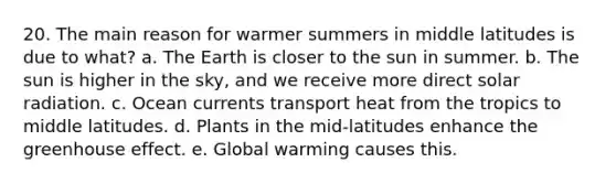 20. The main reason for warmer summers in middle latitudes is due to what? a. The Earth is closer to the sun in summer. b. The sun is higher in the sky, and we receive more direct solar radiation. c. Ocean currents transport heat from the tropics to middle latitudes. d. Plants in the mid-latitudes enhance the greenhouse effect. e. Global warming causes this.