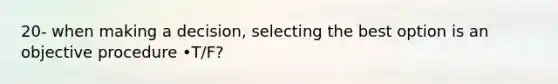 20- when making a decision, selecting the best option is an objective procedure •T/F?