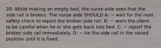 20: While making an empty bed, the nurse aide sees that the side rail is broken. The nurse aide SHOULD A: ~ wait for the next safety check to report the broken side rail. B: ~ warn the client to be careful when he or she gets back into bed. C: ~ report the broken side rail immediately. D: ~ tie the side rail in the raised position until it is fixed.