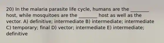 20) In the malaria parasite life cycle, humans are the ________ host, while mosquitoes are the ________ host as well as the vector. A) definitive; intermediate B) intermediate; intermediate C) temporary; final D) vector; intermediate E) intermediate; definitive