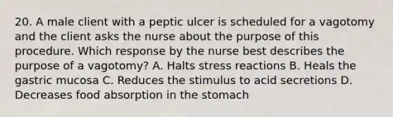 20. A male client with a peptic ulcer is scheduled for a vagotomy and the client asks the nurse about the purpose of this procedure. Which response by the nurse best describes the purpose of a vagotomy? A. Halts stress reactions B. Heals the gastric mucosa C. Reduces the stimulus to acid secretions D. Decreases food absorption in the stomach