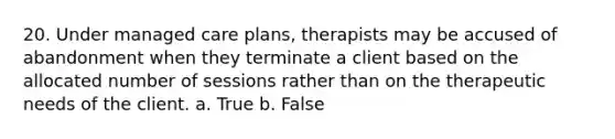 20. Under managed care plans, therapists may be accused of abandonment when they terminate a client based on the allocated number of sessions rather than on the therapeutic needs of the client. a. True b. False