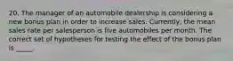 20. The manager of an automobile dealership is considering a new bonus plan in order to increase sales. Currently, the mean sales rate per salesperson is five automobiles per month. The correct set of hypotheses for testing the effect of the bonus plan is _____.