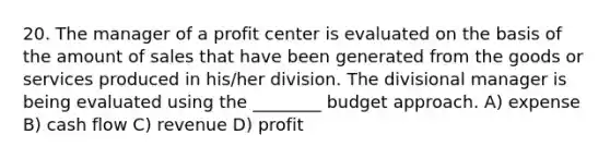 20. The manager of a profit center is evaluated on the basis of the amount of sales that have been generated from the goods or services produced in his/her division. The divisional manager is being evaluated using the ________ budget approach. A) expense B) cash flow C) revenue D) profit