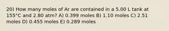 20) How many moles of Ar are contained in a 5.00 L tank at 155°C and 2.80 atm? A) 0.399 moles B) 1.10 moles C) 2.51 moles D) 0.455 moles E) 0.289 moles