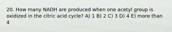 20. How many NADH are produced when one acetyl group is oxidized in the citric acid cycle? A) 1 B) 2 C) 3 D) 4 E) <a href='https://www.questionai.com/knowledge/keWHlEPx42-more-than' class='anchor-knowledge'>more than</a> 4