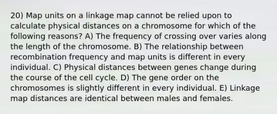 20) Map units on a linkage map cannot be relied upon to calculate physical distances on a chromosome for which of the following reasons? A) The frequency of crossing over varies along the length of the chromosome. B) The relationship between recombination frequency and map units is different in every individual. C) Physical distances between genes change during the course of the cell cycle. D) The gene order on the chromosomes is slightly different in every individual. E) Linkage map distances are identical between males and females.