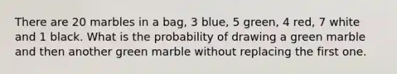 There are 20 marbles in a bag, 3 blue, 5 green, 4 red, 7 white and 1 black. What is the probability of drawing a green marble and then another green marble without replacing the first one.