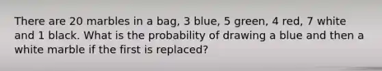 There are 20 marbles in a bag, 3 blue, 5 green, 4 red, 7 white and 1 black. What is the probability of drawing a blue and then a white marble if the first is replaced?