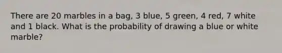 There are 20 marbles in a bag, 3 blue, 5 green, 4 red, 7 white and 1 black. What is the probability of drawing a blue or white marble?