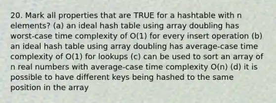 20. Mark all properties that are TRUE for a hashtable with n elements? (a) an ideal hash table using array doubling has worst-case time complexity of O(1) for every insert operation (b) an ideal hash table using array doubling has average-case time complexity of O(1) for lookups (c) can be used to sort an array of n real numbers with average-case time complexity O(n) (d) it is possible to have different keys being hashed to the same position in the array