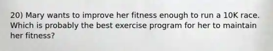 20) Mary wants to improve her fitness enough to run a 10K race. Which is probably the best exercise program for her to maintain her fitness?