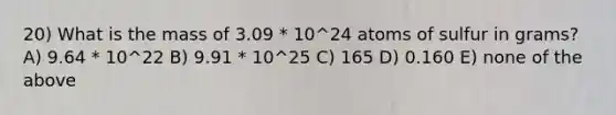 20) What is the mass of 3.09 * 10^24 atoms of sulfur in grams? A) 9.64 * 10^22 B) 9.91 * 10^25 C) 165 D) 0.160 E) none of the above