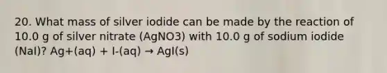 20. What mass of silver iodide can be made by the reaction of 10.0 g of silver nitrate (AgNO3) with 10.0 g of sodium iodide (NaI)? Ag+(aq) + I-(aq) → AgI(s)